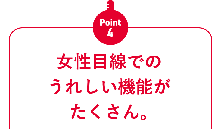 Point4 女性目線でのうれしい機能がたくさん。