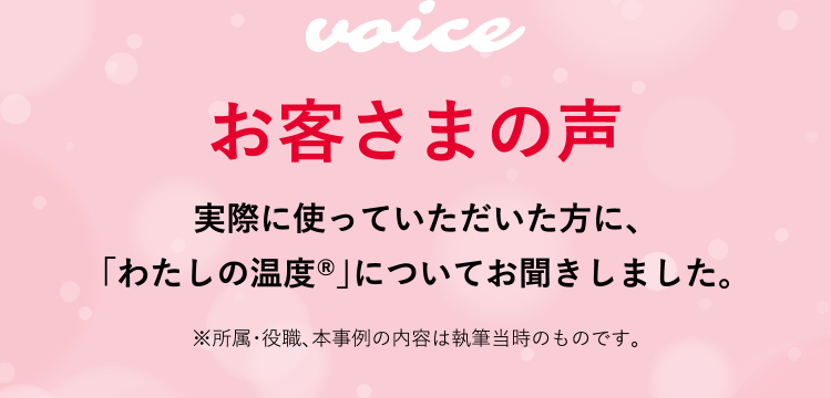 お客さまの声 実際に使っていただいた方に、「わたしの温度®」についてお聞きしました。