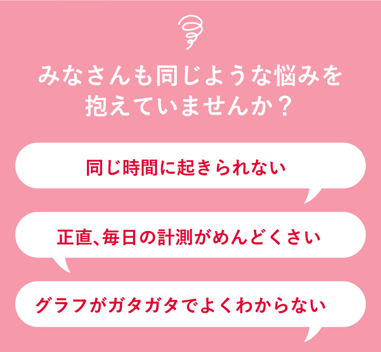 みなさんも同じような悩みを抱えていませんか？同じ時間に起きられない 正直、毎日の計測がめんどくさい グラフがガタガタでよくわからない