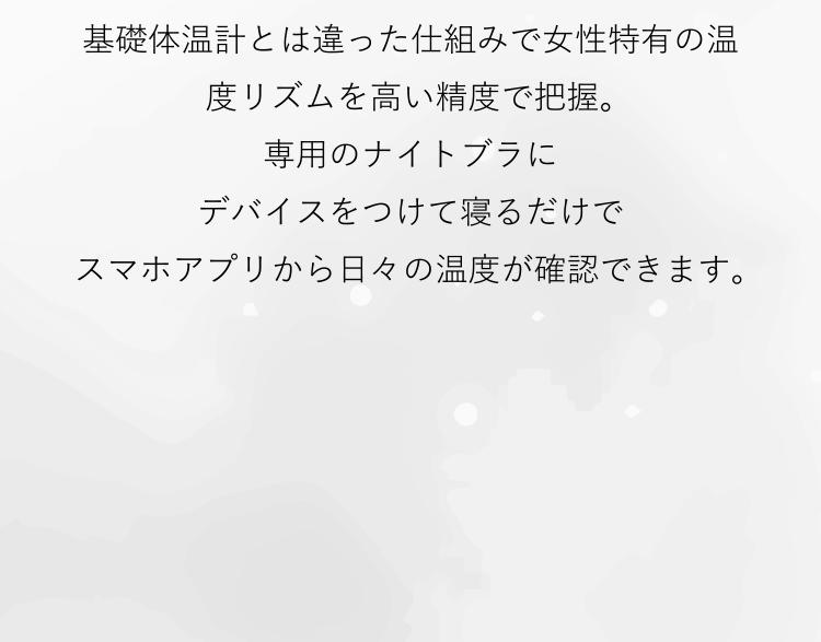 基礎体温計とは違った仕組みで女性特有の温度リズムを高い精度で把握。専用のナイトブラにデバイスをつけて寝るだけでスマホアプリから日々の温度が確認できます。