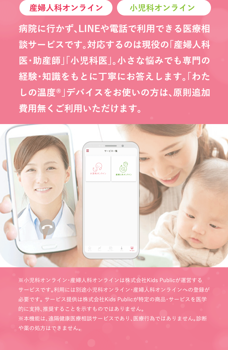 病院に行かず、LINEや電話で利用できる医療相談サービスです。対応するのは現役の「産婦人科医・助産師」「小児科医」。小さな悩みでも専門の経験・知識をもとに丁寧にお答えします。「わたしの温度®」デバイスをお使いの方は、原則追加費用無くご利用いただけます。