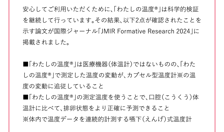 安心してご利用いただくために、「わたしの温度®」は科学的検証を継続して行っています。その結果、以下2点が確認されたことを示す論文が国際ジャーナル「JMIR Formative Research 2024」に掲載されました。 ■「わたしの温度®」は医療機器（体温計）ではないものの、「わたしの温度®」で測定した温度の変動が、カプセル型温度計※の温度の変動に追従していること ■「わたしの温度®」の測定温度を使うことで、口腔（こうくう）体温計に比べて、排卵状態をより正確に予測できること ※体内で温度データを連続的計測する嚥下（えんげ）式温度計